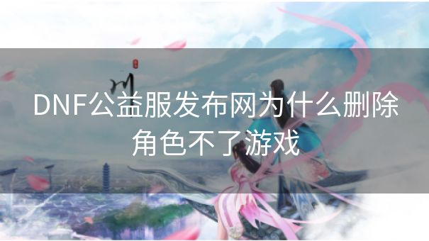 DNF公益服发布网为什么删除角色不了游戏