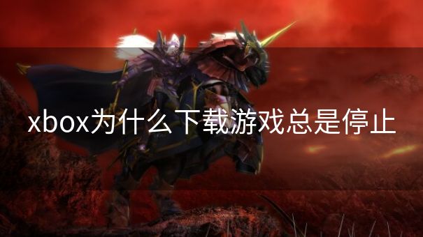 xbox为什么下载游戏总是停止 xbox为什么下载游戏总是停止