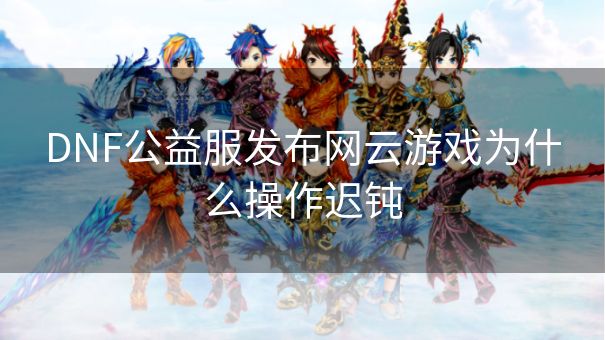 DNF公益服发布网云游戏为什么操作迟钝