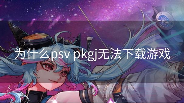 为什么psv pkgj无法下载游戏
